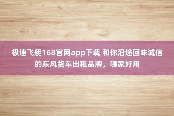 极速飞艇168官网app下载 和你沿途回味诚信的东风货车出租品牌，哪家好用