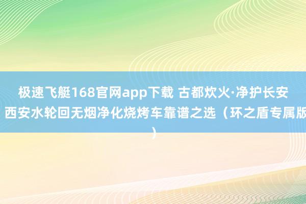 极速飞艇168官网app下载 古都炊火·净护长安：西安水轮回无烟净化烧烤车靠谱之选（环之盾专属版）