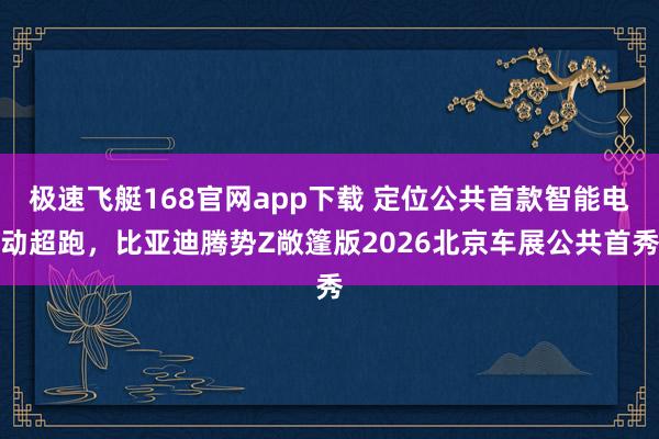 极速飞艇168官网app下载 定位公共首款智能电动超跑，比亚迪腾势Z敞篷版2026北京车展公共首秀