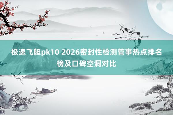极速飞艇pk10 2026密封性检测管事热点排名榜及口碑空洞对比