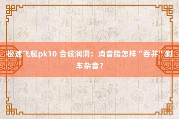 极速飞艇pk10 合诚润滑：消音脂怎样“吞并”刹车杂音？
