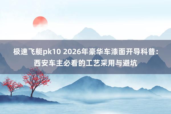 极速飞艇pk10 2026年豪华车漆面开导科普：西安车主必看的工艺采用与避坑