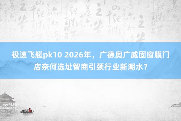 极速飞艇pk10 2026年，广德奥广威固窗膜门店奈何选址智商引颈行业新潮水？