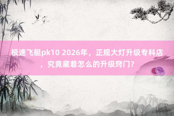 极速飞艇pk10 2026年，正规大灯升级专科店，究竟藏着怎么的升级窍门？