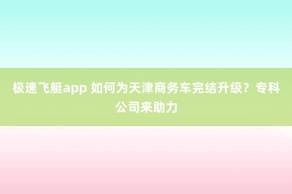 极速飞艇app 如何为天津商务车完结升级？专科公司来助力