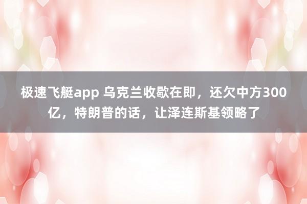 极速飞艇app 乌克兰收歇在即，还欠中方300亿，特朗普的话，让泽连斯基领略了