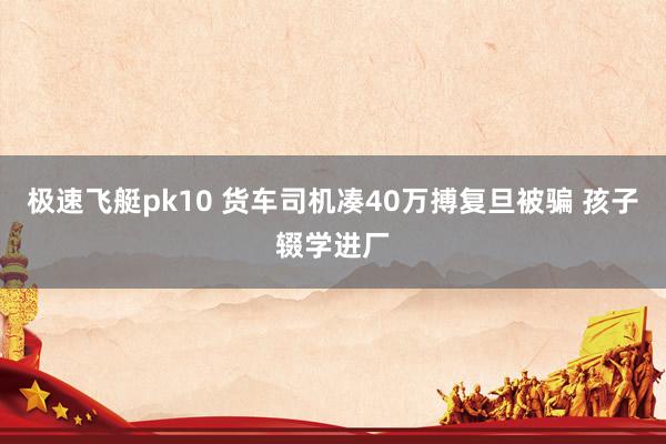 极速飞艇pk10 货车司机凑40万搏复旦被骗 孩子辍学进厂