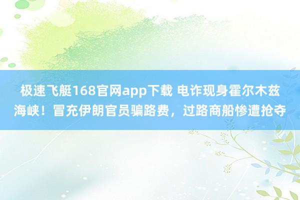 极速飞艇168官网app下载 电诈现身霍尔木兹海峡！冒充伊朗官员骗路费，过路商船惨遭抢夺