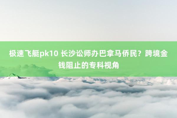 极速飞艇pk10 长沙讼师办巴拿马侨民？跨境金钱阻止的专科视角