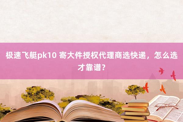 极速飞艇pk10 寄大件授权代理商选快递，怎么选才靠谱？