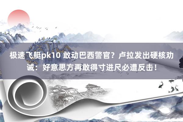极速飞艇pk10 敢动巴西警官？卢拉发出硬核劝诫：好意思方再敢得寸进尺必遭反击！
