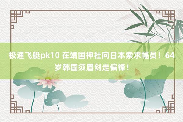 极速飞艇pk10 在靖国神社向日本索求幅员！64岁韩国须眉剑走偏锋！
