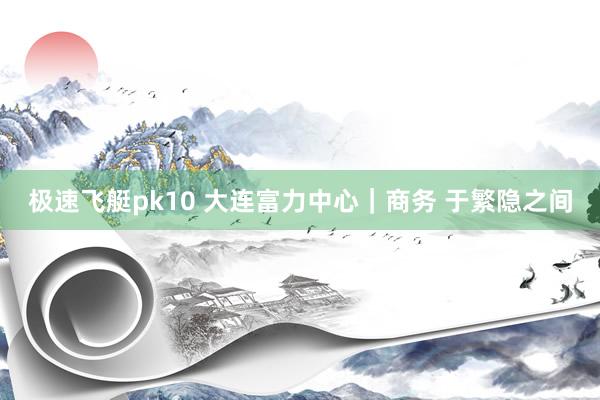 极速飞艇pk10 大连富力中心｜商务 于繁隐之间