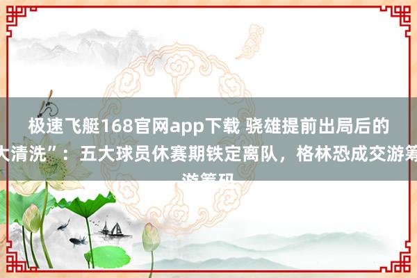 极速飞艇168官网app下载 骁雄提前出局后的“大清洗”：五大球员休赛期铁定离队，格林恐成交游筹码