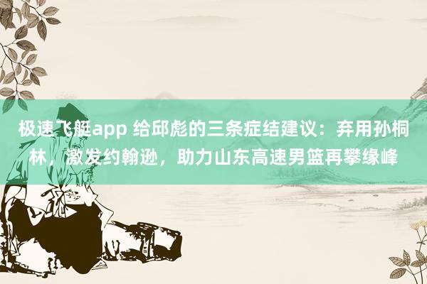 极速飞艇app 给邱彪的三条症结建议：弃用孙桐林，激发约翰逊，助力山东高速男篮再攀缘峰