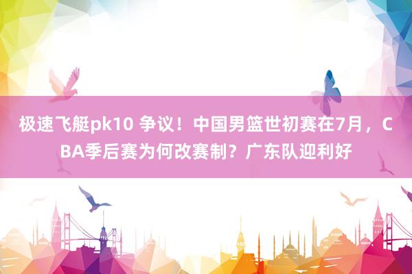极速飞艇pk10 争议！中国男篮世初赛在7月，CBA季后赛为何改赛制？广东队迎利好