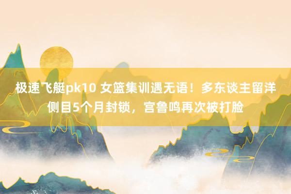极速飞艇pk10 女篮集训遇无语！多东谈主留洋侧目5个月封锁，宫鲁鸣再次被打脸