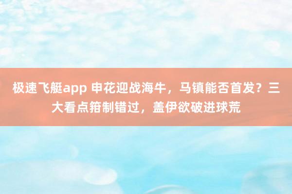 极速飞艇app 申花迎战海牛，马镇能否首发？三大看点箝制错过，盖伊欲破进球荒