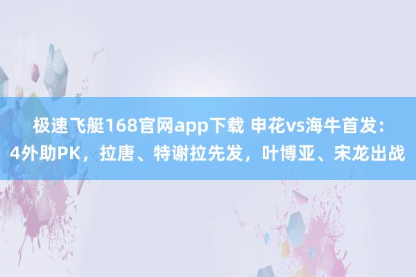 极速飞艇168官网app下载 申花vs海牛首发：4外助PK，拉唐、特谢拉先发，叶博亚、宋龙出战