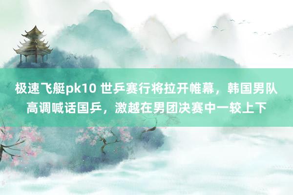 极速飞艇pk10 世乒赛行将拉开帷幕，韩国男队高调喊话国乒，激越在男团决赛中一较上下