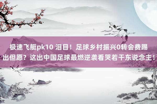 极速飞艇pk10 泪目！足球乡村振兴0转会费踢出但愿？这出中国足球最燃逆袭看哭若干东说念主！