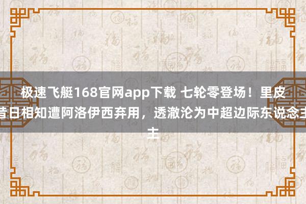 极速飞艇168官网app下载 七轮零登场！里皮昔日相知遭阿洛伊西弃用，透澈沦为中超边际东说念主