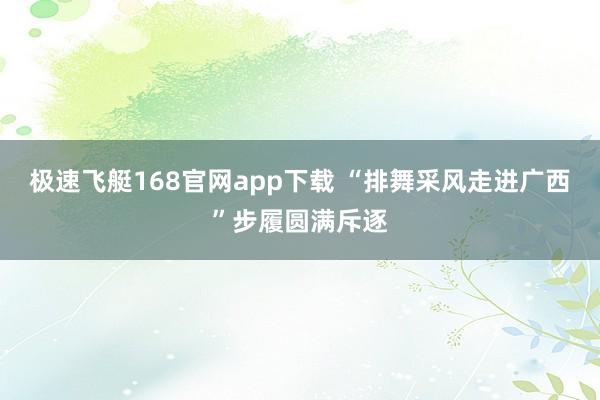 极速飞艇168官网app下载 “排舞采风走进广西”步履圆满斥逐