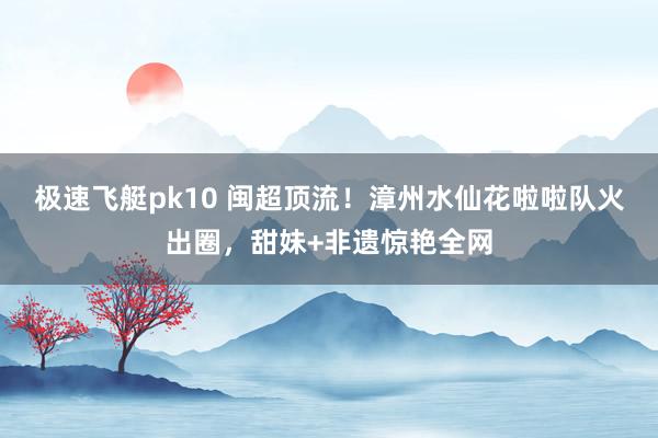 极速飞艇pk10 闽超顶流！漳州水仙花啦啦队火出圈，甜妹+非遗惊艳全网