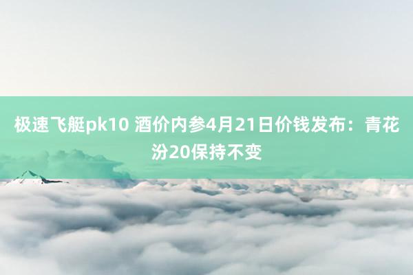 极速飞艇pk10 酒价内参4月21日价钱发布：青花汾20保持不变