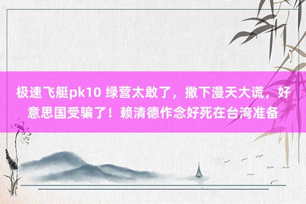 极速飞艇pk10 绿营太敢了，撒下漫天大谎，好意思国受骗了！赖清德作念好死在台湾准备