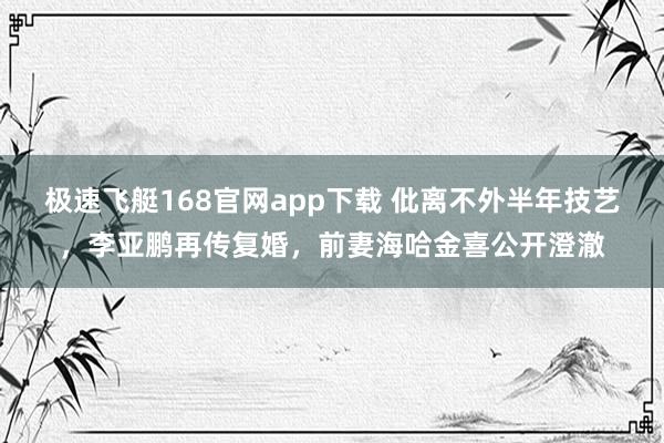 极速飞艇168官网app下载 仳离不外半年技艺，李亚鹏再传复婚，前妻海哈金喜公开澄澈