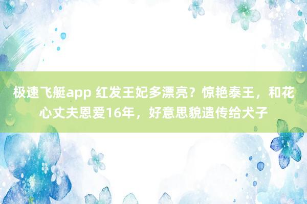 极速飞艇app 红发王妃多漂亮？惊艳泰王，和花心丈夫恩爱16年，好意思貌遗传给犬子