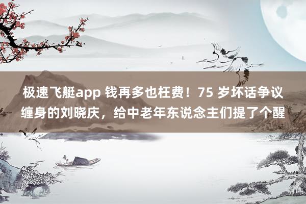 极速飞艇app 钱再多也枉费！75 岁坏话争议缠身的刘晓庆，给中老年东说念主们提了个醒