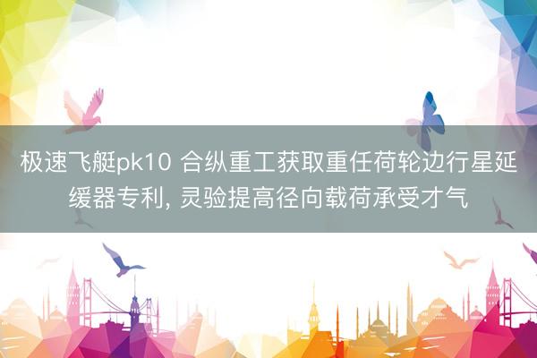 极速飞艇pk10 合纵重工获取重任荷轮边行星延缓器专利， 灵验提高径向载荷承受才气