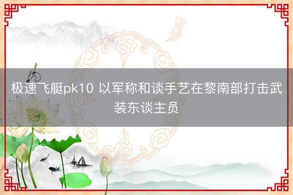 极速飞艇pk10 以军称和谈手艺在黎南部打击武装东谈主员