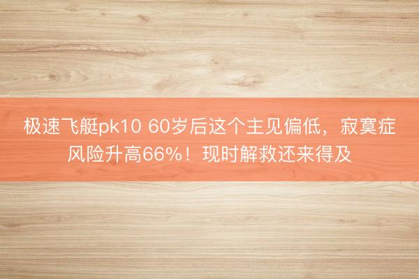 极速飞艇pk10 60岁后这个主见偏低，寂寞症风险升高66%！现时解救还来得及