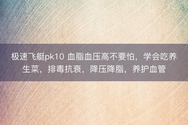 极速飞艇pk10 血脂血压高不要怕，学会吃养生菜，排毒抗衰，降压降脂，养护血管