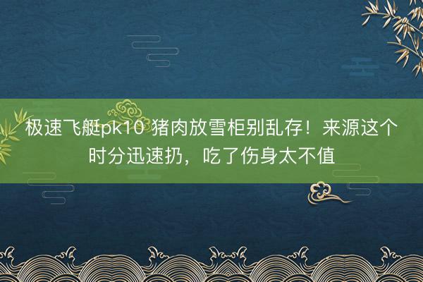 极速飞艇pk10 猪肉放雪柜别乱存！来源这个时分迅速扔，吃了伤身太不值
